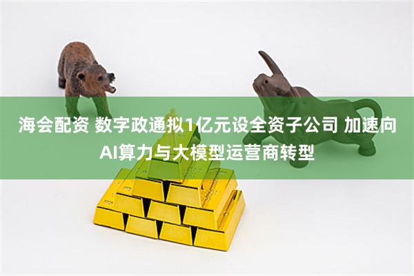 海会配资 数字政通拟1亿元设全资子公司 加速向AI算力与大模型运营商转型