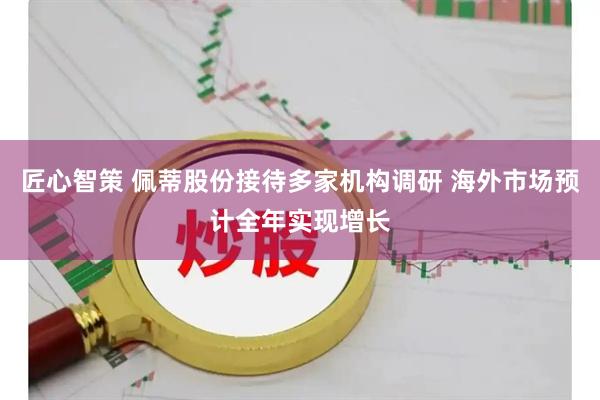 匠心智策 佩蒂股份接待多家机构调研 海外市场预计全年实现增长