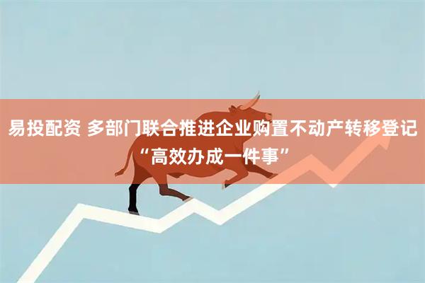 易投配资 多部门联合推进企业购置不动产转移登记“高效办成一件事”