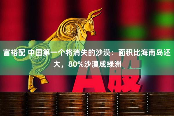 富裕配 中国第一个将消失的沙漠：面积比海南岛还大，80%沙漠成绿洲