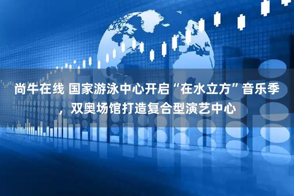 尚牛在线 国家游泳中心开启“在水立方”音乐季，双奥场馆打造复合型演艺中心