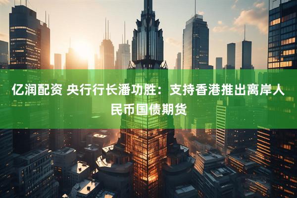 亿润配资 央行行长潘功胜：支持香港推出离岸人民币国债期货