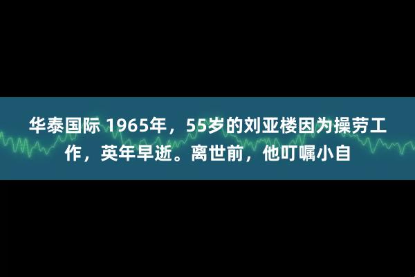 华泰国际 1965年，55岁的刘亚楼因为操劳工作，英年早逝。离世前，他叮嘱小自
