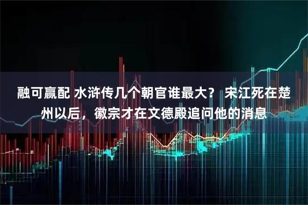 融可赢配 水浒传几个朝官谁最大？ 宋江死在楚州以后，徽宗才在文德殿追问他的消息