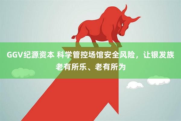GGV纪源资本 科学管控场馆安全风险，让银发族老有所乐、老有所为