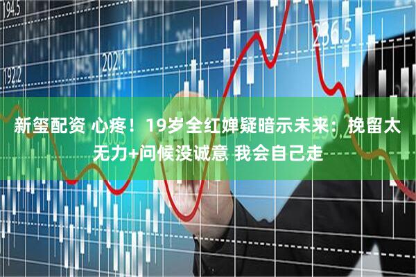 新玺配资 心疼！19岁全红婵疑暗示未来：挽留太无力+问候没诚意 我会自己走