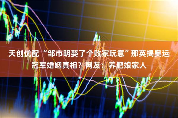 天创优配 “邹市明娶了个败家玩意”那英揭奥运冠军婚姻真相?网友:养肥娘家人