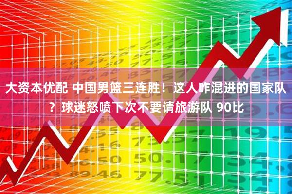 大资本优配 中国男篮三连胜！这人咋混进的国家队？球迷怒喷下次不要请旅游队 90比