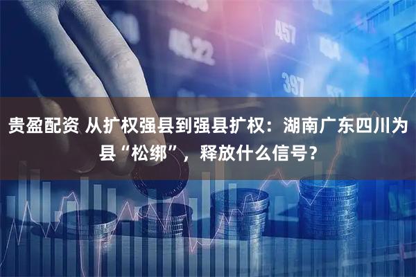 贵盈配资 从扩权强县到强县扩权：湖南广东四川为县“松绑”，释放什么信号？