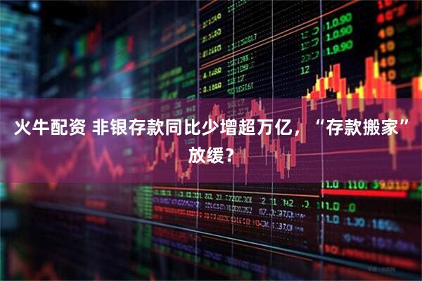 火牛配资 非银存款同比少增超万亿，“存款搬家”放缓？